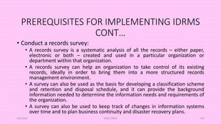 PREREQUISITES FOR IMPLEMENTING IDRMS
CONT…
• Conduct a records survey:
• A records survey is a systematic analysis of all the records – either paper,
electronic or both – created and used in a particular organization or
department within that organization.
• A records survey can help an organization to take control of its existing
records, ideally in order to bring them into a more structured records
management environment.
• A survey can also be used as the basis for developing a classification scheme
and retention and disposal schedule, and it can provide the background
information needed to determine the information needs and requirements of
the organization.
• A survey can also be used to keep track of changes in information systems
over time and to plan business continuity and disaster recovery plans.
5/8/2024 ERM-13933 145
 
