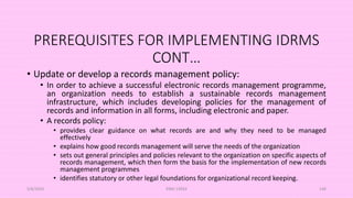 PREREQUISITES FOR IMPLEMENTING IDRMS
CONT…
• Update or develop a records management policy:
• In order to achieve a successful electronic records management programme,
an organization needs to establish a sustainable records management
infrastructure, which includes developing policies for the management of
records and information in all forms, including electronic and paper.
• A records policy:
• provides clear guidance on what records are and why they need to be managed
effectively
• explains how good records management will serve the needs of the organization
• sets out general principles and policies relevant to the organization on specific aspects of
records management, which then form the basis for the implementation of new records
management programmes
• identifies statutory or other legal foundations for organizational record keeping.
5/8/2024 ERM-13933 146
 