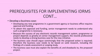 PREREQUISITES FOR IMPLEMENTING IDRMS
CONT…
• Develop a business case:
• Developing any new programme in a government agency or business office requires
approval and funding.
• To obtain this approval and funding, senior management needs to understand why
such a programme is necessary.
• Because the success of any electronic records management system, programme or
project depends so greatly on senior management support, the records professional
needs to develop a strong business case for the new initiative.
• The business case should argue convincingly that the proposed action is required;
therefore the business case needs to be based on solid research, including the
findings of a needs assessment or scoping study.
• The business case must also explain the benefits of, and drawbacks to, the proposed
project.
5/8/2024 ERM-13933 147
 