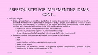 PREREQUISITES FOR IMPLEMENTING IDRMS
CONT…
• Plan your project:
• Once a project has been identified but before it begins, it is essential to determine how it will be
executed. Will the work be performed by one person or by a project team? The size and scope of the
organization, and the urgency or complexity of the project, will usually be determining factors. Anyone
involved with the project will need particular skills and knowledge, including
• expertise in records management principles and procedures
• expertise in, or access to expertise in, information technology
• strong interpersonal skills (especially if interviewing staff is a key requirement).
• Resources required for the project will include one or more of the following:
• time
• staff
• corporate plans and other organizational documents
• access to file servers
• information on electronic records management systems (requirements, previous studies,
undertakings in similar organizations and so on).
5/8/2024 ERM-13933 148
 
