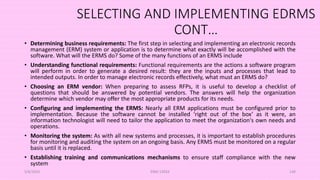 SELECTING AND IMPLEMENTING EDRMS
CONT…
• Determining business requirements: The first step in selecting and implementing an electronic records
management (ERM) system or application is to determine what exactly will be accomplished with the
software. What will the ERMS do? Some of the many functions of an ERMS include
• Understanding functional requirements: Functional requirements are the actions a software program
will perform in order to generate a desired result: they are the inputs and processes that lead to
intended outputs. In order to manage electronic records effectively, what must an ERMS do?
• Choosing an ERM vendor: When preparing to assess RFPs, it is useful to develop a checklist of
questions that should be answered by potential vendors. The answers will help the organization
determine which vendor may offer the most appropriate products for its needs.
• Configuring and implementing the ERMS: Nearly all ERM applications must be configured prior to
implementation. Because the software cannot be installed ‘right out of the box’ as it were, an
information technologist will need to tailor the application to meet the organization's own needs and
operations.
• Monitoring the system: As with all new systems and processes, it is important to establish procedures
for monitoring and auditing the system on an ongoing basis. Any ERMS must be monitored on a regular
basis until it is replaced.
• Establishing training and communications mechanisms to ensure staff compliance with the new
system
5/8/2024 ERM-13933 149
 