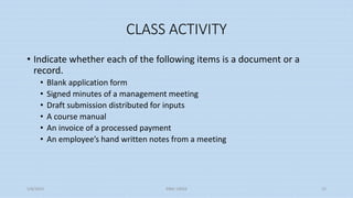 CLASS ACTIVITY
• Indicate whether each of the following items is a document or a
record.
• Blank application form
• Signed minutes of a management meeting
• Draft submission distributed for inputs
• A course manual
• An invoice of a processed payment
• An employee’s hand written notes from a meeting
5/8/2024 ERM-13933 15
 