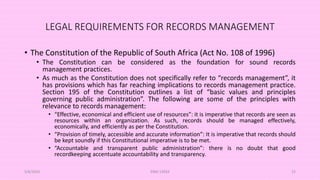 LEGAL REQUIREMENTS FOR RECORDS MANAGEMENT
• The Constitution of the Republic of South Africa (Act No. 108 of 1996)
• The Constitution can be considered as the foundation for sound records
management practices.
• As much as the Constitution does not specifically refer to “records management”, it
has provisions which has far reaching implications to records management practice.
Section 195 of the Constitution outlines a list of “basic values and principles
governing public administration”. The following are some of the principles with
relevance to records management:
• “Effective, economical and efficient use of resources”: it is imperative that records are seen as
resources within an organization. As such, records should be managed effectively,
economically, and efficiently as per the Constitution.
• “Provision of timely, accessible and accurate information”: It is imperative that records should
be kept soundly if this Constitutional imperative is to be met.
• “Accountable and transparent public administration”: there is no doubt that good
recordkeeping accentuate accountability and transparency.
5/8/2024 ERM-13933 22
 