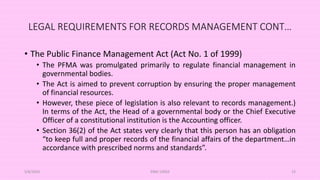 LEGAL REQUIREMENTS FOR RECORDS MANAGEMENT CONT…
• The Public Finance Management Act (Act No. 1 of 1999)
• The PFMA was promulgated primarily to regulate financial management in
governmental bodies.
• The Act is aimed to prevent corruption by ensuring the proper management
of financial resources.
• However, these piece of legislation is also relevant to records management.)
In terms of the Act, the Head of a governmental body or the Chief Executive
Officer of a constitutional institution is the Accounting officer.
• Section 36(2) of the Act states very clearly that this person has an obligation
“to keep full and proper records of the financial affairs of the department…in
accordance with prescribed norms and standards”.
5/8/2024 ERM-13933 23
 
