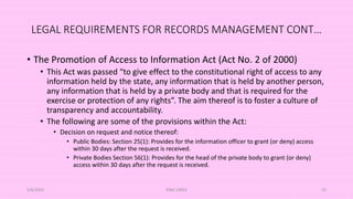LEGAL REQUIREMENTS FOR RECORDS MANAGEMENT CONT…
• The Promotion of Access to Information Act (Act No. 2 of 2000)
• This Act was passed “to give effect to the constitutional right of access to any
information held by the state, any information that is held by another person,
any information that is held by a private body and that is required for the
exercise or protection of any rights”. The aim thereof is to foster a culture of
transparency and accountability.
• The following are some of the provisions within the Act:
• Decision on request and notice thereof:
• Public Bodies: Section 25(1): Provides for the information officer to grant (or deny) access
within 30 days after the request is received.
• Private Bodies Section 56(1): Provides for the head of the private body to grant (or deny)
access within 30 days after the request is received.
5/8/2024 ERM-13933 25
 