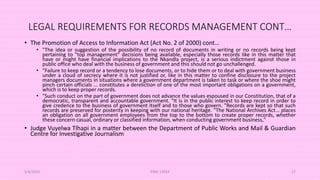LEGAL REQUIREMENTS FOR RECORDS MANAGEMENT CONT…
• The Promotion of Access to Information Act (Act No. 2 of 2000) cont…
• "The idea or suggestion of the possibility of no record of documents in writing or no records being kept
pertaining to "top management" decisions being available, especially those records like in this matter that
have or might have financial implications to the Nkandla project, is a serious indictment against those in
public office who deal with the business of government and this should not go unchallenged.
• "Failure to keep record or a tendency to lose documents, or to hide them or to deal with government business
under a cloud of secrecy where it is not justified or, like in this matter to confine disclosure to the project
managers documents in situations where a government department is taken to task or where the shoe might
pinch certain officials ... constitutes a dereliction of one of the most important obligations on a government,
which is to keep proper records.
• "Such conduct on the part of government does not advance the values espoused in our Constitution, that of a
democratic, transparent and accountable government. "It is in the public interest to keep record in order to
give credence to the business of government itself and to those who govern. "Records are kept so that such
records are preserved for posterity in keeping with our national heritage. "The National Archives Act... places
an obligation on all government employees from the top to the bottom to create proper records, whether
these concern casual, ordinary or classified information, when conducting government business,"
• Judge Vuyelwa Tlhapi in a matter between the Department of Public Works and Mail & Guardian
Centre for Investigative Journalism
5/8/2024 ERM-13933 27
 