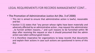 LEGAL REQUIREMENTS FOR RECORDS MANAGEMENT CONT…
• The Promotion of Administrative Justice Act (No. 3 of 2000)
• This Act is aimed to ensure that administrative action is lawful, reasonable
and fair.
• Section 5 (1) states that “any person whose rights have been materially and
adversely affected by an administrative action…may request the administrator
…to furnish written reasons…” and such reasons to be furnished within 90
days after receiving the request or else it should presumed that the admin
action was taken without good reason.
• It is therefore imperative for organizations to keep records that documents
and explain their actions in case such actions are questioned in terms of this
Act.
5/8/2024 ERM-13933 28
 