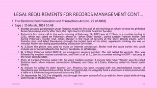 LEGAL REQUIREMENTS FOR RECORDS MANAGEMENT CONT…
• The Electronic Communication and Transactions Act (No. 25 of 2002)
• Sapa | 25 March, 2014 10:48
• Murder accused paralympian Oscar Pistorius made his first call of the morning on which he shot his girlfriend
Reeva Steenkamp shortly after 3am, the High Court in Pretoria heard on Tuesday.
• Pistorius's first voice call in the early morning of February 14, 2013 was at 3:19am to a number ending in
2251, which was saved on Pistorius's phone as "Johan Silver Woods", police captain Francois Moller said
during Pistorius's murder trial. Johan Stander is the head of security at the Silver Woods estate, where
Pistorius shot and killed Steenkamp through the locked door of his toilet, apparently thinking she was an
intruder. Moller was being questioned by prosecutor Gerrie Nel.
• At 3.20am the phone was used to make an internet connection. Moller told the court earlier this could
include use of social networks like Twitter, Facebook, or WhatsApp.
• At 3.20am Pistorius called 082911, an emergency services number. The call lasted 66 seconds. This was
followed by another internet connection, and then a call at 3.21am to a number ending in 6797 -- security at
the Silver Woods estate.
• Then, at 3.21am Pistorius called 121, his voice mailbox number. A minute later, Silver Woods' security called
Pistorius back. More internet connections followed, and then, at 3.55am, Pistorius called his friend Justin
Divaris.
• At 4.01am he called his older brother Carl. Pistorius has been charged with the premeditated murder of
Steenkamp and contraventions of the Firearms Control Act. He allegedly fired a shot from a Glock pistol under
a table at a Johannesburg restaurant in January 2013.
• On September 30, 2012 he allegedly shot through the open sunroof of a car with his 9mm pistol while driving
with friends in Modderfontein.
5/8/2024 ERM-13933 30
 