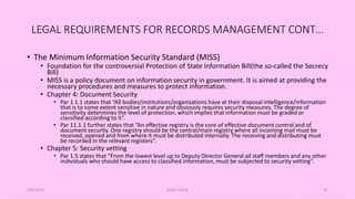 LEGAL REQUIREMENTS FOR RECORDS MANAGEMENT CONT…
• The Minimum Information Security Standard (MISS)
• Foundation for the controversial Protection of State Information Bill(the so-called the Secrecy
Bill)
• MISS is a policy document on information security in government. It is aimed at providing the
necessary procedures and measures to protect information.
• Chapter 4: Document Security
• Par 1 1.1 states that “All bodies/institutions/organizations have at their disposal intelligence/information
that is to some extent sensitive in nature and obviously requires security measures. The degree of
sensitivity determines the level of protection, which implies that information must be graded or
classified according to it”.
• Par 11.1.1 further states that “An effective registry is the core of effective document control and of
document security. One registry should be the central/main registry where all incoming mail must be
received, opened and from where it must be distributed internally. The receiving and distributing must
be recorded in the relevant registers”.
• Chapter 5: Security vetting
• Par 1.5 states that “From the lowest level up to Deputy Director General all staff members and any other
individuals who should have access to classified information, must be subjected to security vetting”.
5/8/2024 ERM-13933 32
 