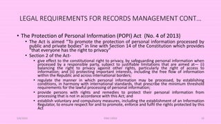 LEGAL REQUIREMENTS FOR RECORDS MANAGEMENT CONT…
• The Protection of Personal Information (POPI) Act (No. 4 of 2013)
• The Act is aimed “To promote the protection of personal information processed by
public and private bodies” in line with Section 14 of the Constitution which provides
“that everyone has the right to privacy”
• Section 2 of the Act-
• give effect to the constitutional right to privacy, by safeguarding personal information when
processed by a responsible party, subject to justiﬁable limitations that are aimed at— (i)
balancing the right to privacy against other rights, particularly the right of access to
information; and (ii) protecting important interests, including the free ﬂow of information
within the Republic and across international borders;
• regulate the manner in which personal information may be processed, by establishing
conditions, in harmony with international standards, that prescribe the minimum threshold
requirements for the lawful processing of personal information;
• provide persons with rights and remedies to protect their personal information from
processing that is not in accordance with this Act; and
• establish voluntary and compulsory measures, including the establishment of an Information
Regulator, to ensure respect for and to promote, enforce and fulﬁl the rights protected by this
Act
5/8/2024 ERM-13933 33
 