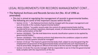 LEGAL REQUIREMENTS FOR RECORDS MANAGEMENT CONT…
• The National Archives and Records Service Act (No. 43 of 1996 as
amended)
• This Act is aimed at regulating the management of records in governmental bodies.
The following are some of the important clauses within the Act:
• Section 13 (1): “…the National Archivist shall be charged with the proper management and
care of records in the custody of governmental bodies”.
• Section 13(2)(a): “no public record under the control of a governmental body shall be
transferred to an archives repository, destroyed, erased, or otherwise disposed of without the
written authorization of the NA”
• Section 13(2)(b)(i): “The NA shall determine records classification systems to be applied by
governmental bodies”.
• Section 13(2)(b)(ii): “The national archivist shall determine the conditions subject to which
electronic records systems should be managed”
• Section 13 (5) (a) “The head of a governmental body shall, subject to any law governing the
employment of personnel of the governmental body concerned and such requirements as
may be prescribed, designate an official of the body to be the records manager of the body”.
• Section 13 (5) (b) The records manager shall be responsible to see to it that the governmental
body complies with the requirements of this Act.
5/8/2024 ERM-13933 34
 