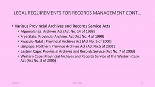 LEGAL REQUIREMENTS FOR RECORDS MANAGEMENT CONT…
• Various Provincial Archives and Records Service Acts
• Mpumalanga: Archives Act (Act No. 14 of 1998)
• Free State: Provincial Archives Act (Act No. 4 of 1999)
• Kwazulu-Natal : Provincial Archives Act (Act No. 5 of 2000)
• Limpopo: Northern Province Archives Act (Act No.5 of 2001)
• Eastern Cape: Provincial Archives and Records Service (Act No. 7 of 2003)
• Western Cape: Provincial Archives and Records Service of the Western Cape
Act (Act No. 3 of 2005)
5/8/2024 ERM-13933 35
 