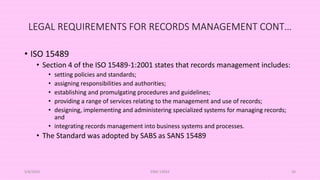 LEGAL REQUIREMENTS FOR RECORDS MANAGEMENT CONT…
• ISO 15489
• Section 4 of the ISO 15489-1:2001 states that records management includes:
• setting policies and standards;
• assigning responsibilities and authorities;
• establishing and promulgating procedures and guidelines;
• providing a range of services relating to the management and use of records;
• designing, implementing and administering specialized systems for managing records;
and
• integrating records management into business systems and processes.
• The Standard was adopted by SABS as SANS 15489
5/8/2024 ERM-13933 36
 
