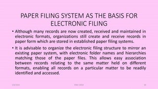 PAPER FILING SYSTEM AS THE BASIS FOR
ELECTRONIC FILING
• Although many records are now created, received and maintained in
electronic formats, organizations still create and receive records in
paper form which are stored in established paper filing systems.
• It is advisable to organize the electronic filing structure to mirror an
existing paper system, with electronic folder names and hierarchies
matching those of the paper files. This allows easy association
between records relating to the same matter held on different
formats, enabling all records on a particular matter to be readily
identified and accessed.
5/8/2024 ERM-13933 38
 
