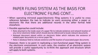 PAPER FILING SYSTEM AS THE BASIS FOR
ELECTRONIC FILING CONT…
• When operating mirrored paper/electronic filing systems it is useful to cross
reference between the two to indicate to users accessing either a paper or
electronic file that there are additional records in the other format held
elsewhere.
• Possible approaches could include:
• Note attached to the inside cover of a paper file to indicate existence and network location of
any mirror electronic folder which should also be referenced to locate relevant documents.
• Notepad document placed within an electronic folder which indicates the existence of
related paper documents on a mirror paper file.
• Note in database field to indicate existence and file location of associated paper documents.
• However, there is no point in replicating a non-functional paper filing system in
the electronic environment. In such cases, the creation of an electronic system
will provide a useful opportunity to re-think the approach and structure which
will apply to both systems.
5/8/2024 ERM-13933 39
 
