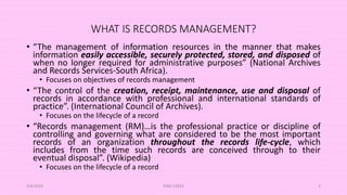 WHAT IS RECORDS MANAGEMENT?
• “The management of information resources in the manner that makes
information easily accessible, securely protected, stored, and disposed of
when no longer required for administrative purposes” (National Archives
and Records Services-South Africa).
• Focuses on objectives of records management
• “The control of the creation, receipt, maintenance, use and disposal of
records in accordance with professional and international standards of
practice”. (International Council of Archives).
• Focuses on the lifecycle of a record
• “Records management (RM)…is the professional practice or discipline of
controlling and governing what are considered to be the most important
records of an organization throughout the records life-cycle, which
includes from the time such records are conceived through to their
eventual disposal”. (Wikipedia)
• Focuses on the lifecycle of a record
5/8/2024 ERM-13933 4
 
