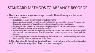 STANDARD METHODS TO ARRANGE RECORDS
• There are various ways to arrange records. The following are the most
common patterns:
• By subject: records are arranged by subject name
• By name/alphabetical: records are alphabetically arranged by names. For example,
this could be names of departments, clients, suppliers, or employees.
• Geographically: records are arranged by geographic location, such as by continent,
regional area, country, state, county, or city.
• Numerically: records are arranged by numerical order. This could be by an assigned
job number, contract number, invoice number, project number, or an employee ID
number.
• Chronologically: records are arranged by date order. This can be done by annual or
fiscal year, by month, by quarter, or by date.
• A file plan should therefore be developed to provide a scheme/pattern by
which different categories of records are managed
5/8/2024 ERM-13933 40
 
