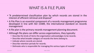 WHAT IS A FILE PLAN
• “A predetermined classification plan by which records are stored in the
interest of efficient retrieval and disposal”
• A File Plan is an essential component of a records management programme
developed in line with ISO 15489, the international standard on records
management
• A file plan is the primary records management planning document.
• Although file plans can differ across organizations, they typically:
• Describe the kinds of items the organization acknowledges to be records.
• Describe what broader category of records the items belong to.
• Indicate where records are stored.
• Describe retention periods for records.
• Delineate who is responsible for managing the various types of records“
5/8/2024 ERM-13933 41
 