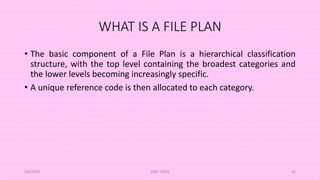 WHAT IS A FILE PLAN
• The basic component of a File Plan is a hierarchical classification
structure, with the top level containing the broadest categories and
the lower levels becoming increasingly specific.
• A unique reference code is then allocated to each category.
5/8/2024 ERM-13933 42
 