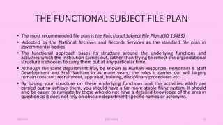 THE FUNCTIONAL SUBJECT FILE PLAN
• The most recommended file plan is the Functional Subject File Plan (ISO 15489)
• Adopted by the National Archives and Records Services as the standard file plan in
governmental bodies
• The functional approach bases its structure around the underlying functions and
activities which the institution carries out, rather than trying to reflect the organizational
structure it chooses to carry them out at any particular time.
• Although the same department may be known as Human Resources, Personnel & Staff
Development and Staff Welfare in as many years, the roles it carries out will largely
remain constant: recruitment, appraisal, training, disciplinary procedures etc.
• By basing your structure on these underlying functions and the activities which are
carried out to achieve them, you should have a far more stable filing system. It should
also be easier to navigate by those who do not have a detailed knowledge of the area in
question as it does not rely on obscure department-specific names or acronyms.
5/8/2024 ERM-13933 43
 