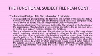 THE FUNCTIONAL SUBJECT FILE PLAN CONT…
• The Functional Subject File Plan is based on 3 principles:
• The organizational principle: Helps to determine the number of file plans needed. To
have its own file plan, a body (or part thereof) should represent a complete entity.
Thus is should be able to function independently (not autonomously)
• The functional principle: The Functional Subject File Plan is based on the functions of
the organization. Main functions are determined and referred to as the main series
of the file plan. Support functions precede line functions
• The one subject-one file principle: The principle implies that a file cover should
contain documents dealing with one subject. In other words, after identifying the
main functions of an organization, the functions should be broken down finely into
specific subjects. E.g. HR-Labour relations-disputes. Documents on the same subject
should then belong to a single home (file cover). It doesn’t matter from whom the
document comes; by whom or which organization it was created. What matters is
the subject. Documents authored by different people in different organizations (inter
and intra-departmental) will share the same folder by virtue of their common
subject.
5/8/2024 ERM-13933 45
 