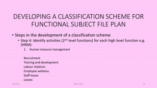 DEVELOPING A CLASSIFICATION SCHEME FOR
FUNCTIONAL SUBJECT FILE PLAN
• Steps in the development of a classification scheme
• Step 4: Identify activities (2nd level functions) for each high level function e.g.
(HRM):
1. Human resource management
Recruitment
Training and development
Labour relations
Employee wellness
Staff losses
Leaves
5/8/2024 ERM-13933 50
 