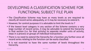 DEVELOPING A CLASSIFICATION SCHEME FOR
FUNCTIONAL SUBJECT FILE PLAN
• The Classification Scheme may have as many levels as are required to
classify all record series adequately, or it may be necessary to extend it.
• However, for control purposes it is advisable to limit the levels to 7
• If the lowest level category in any section of the Scheme contains a very
large number of record series, it may be advisable to extend the hierarchy
in that section (i.e. for that activity) to separate smaller units of activity,
steps in a process or groups of individual transactions.
• There is no need to extend the hierarchy for a function any further once all
record series relating to the function can be easily classified.
• It is not essential to have the same number of levels throughout the
hierarchy.
5/8/2024 ERM-13933 55
 