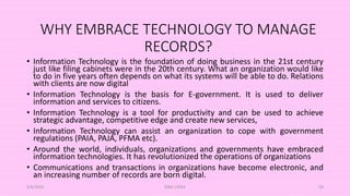 WHY EMBRACE TECHNOLOGY TO MANAGE
RECORDS?
• Information Technology is the foundation of doing business in the 21st century
just like filing cabinets were in the 20th century. What an organization would like
to do in five years often depends on what its systems will be able to do. Relations
with clients are now digital
• Information Technology is the basis for E-government. It is used to deliver
information and services to citizens.
• Information Technology is a tool for productivity and can be used to achieve
strategic advantage, competitive edge and create new services,
• Information Technology can assist an organization to cope with government
regulations (PAIA, PAJA, PFMA etc).
• Around the world, individuals, organizations and governments have embraced
information technologies. It has revolutionized the operations of organizations
• Communications and transactions in organizations have become electronic, and
an increasing number of records are born digital.
5/8/2024 ERM-13933 59
 