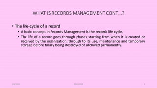 WHAT IS RECORDS MANAGEMENT CONT…?
• The life-cycle of a record
• A basic concept in Records Management is the records life cycle.
• The life of a record goes through phases starting from when it is created or
received by the organization, through to its use, maintenance and temporary
storage before finally being destroyed or archived permanently.
5/8/2024 ERM-13933 6
 