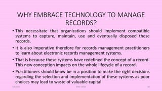 WHY EMBRACE TECHNOLOGY TO MANAGE
RECORDS?
• This necessitate that organizations should implement compatible
systems to capture, maintain, use and eventually disposed these
records.
• It is also imperative therefore for records management practitioners
to learn about electronic records management systems.
• That is because these systems have redefined the concept of a record.
This new conception impacts on the whole lifecycle of a record.
• Practitioners should know be in a position to make the right decisions
regarding the selection and implementation of these systems as poor
choices may lead to waste of valuable capital
5/8/2024 ERM-13933 60
 