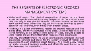 THE BENEFITS OF ELECTRONIC RECORDS
MANAGEMENT SYSTEMS
• Widespread access: The physical composition of paper records limits
access to a specific time and place: only one person can use a record at one
time and only in one physical location. Electronic records, on the other
hand, can be shared widely and they can be accessed and used by several
people at the same time, even if they are in different places.
• Flexibility: In a paper environment, records are created, received and filed
in one office, and they accumulate in one place. Electronic records can be
stored remotely or on compact disks (CDs) or tapes, allowing people to
share records and use their information resources more dynamically.
• Efficiency and effectiveness: The use of information technologies improves
information handling and allows for the speedy retrieval of records and
information through electronic search facilities. As a result, policy makers
can make informed decisions quickly and efficiently, contributing to the
effectiveness of the organization.
5/8/2024 ERM-13933 61
 