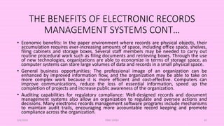 THE BENEFITS OF ELECTRONIC RECORDS
MANAGEMENT SYSTEMS CONT…
• Economic benefits: In the paper environment where records are physical objects, their
accumulation requires ever-increasing amounts of space, including office space, shelves,
filing cabinets and storage boxes. Several staff members may be needed to carry out
routine procedural work such as filing documents and retrieving boxes. Through the use
of new technologies, organizations are able to economize in terms of storage space, as
computer systems can store large volumes of data and records in a small physical space.
• General business opportunities: The professional image of an organization can be
enhanced by improved information flow, and the organization may be able to take on
more complex work because it is more efficient and cost-effective. Computers can
improve communications, reduce the loss of essential information, speed up the
completion of projects and increase public awareness of the organization.
• Auditing capabilities for regulatory compliance: Well-designed records and document
management systems also allow an organization to regulate and oversee actions and
decisions. Many electronic records management software programs include mechanisms
to maintain audit trails, encouraging more accountable record keeping and promote
compliance across the organization.
5/8/2024 ERM-13933 62
 