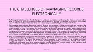 THE CHALLENGES OF MANAGING RECORDS
ELECTRONICALLY
• Technological obsolescence: Rapid changes in software applications and computer hardware have led to
what is commonly referred to as technological obsolescence. As new innovations in computer technology
appear, old systems become out of date and are no longer supported by the computer industry.
• Technological dependence: Electronic records depend on technology. They are created and managed by
computer hardware and software. Therefore, electronic records require mediation in order to be accessed. It
is not possible to hold a computer disk up to the light and read it, as one can read a paper document or
even, with the aid of a magnifying glass, a frame of microfilm. Because information technologies keep
changing, and because electronic records cannot be used without the necessary technologies, individuals
and organizations can quickly become dependent on technologies for their essential information. Hardware
and software have to be upgraded regularly to ensure continuing access to information and records.
• Risks to reliability and authenticity: As mentioned, changes in information and computer systems require
that information be migrated to new technologies if the information is to remain accessible over time. This
process of migration can affect the authenticity and reliability of information, as the process itself can
change the content or structure of the records. Unlike paper records, which can be moved, filed, refiled,
copied and otherwise used and reused without change, electronic records need to be managed and
preserved in such a way as to secure their authenticity as evidence.
5/8/2024 ERM-13933 63
 