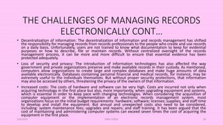 THE CHALLENGES OF MANAGING RECORDS
ELECTRONICALLY CONT…
• Decentralization of information: The decentralization of information and records management has shifted
the responsibility for managing records from records professionals to the people who create and use records
on a daily basis. Unfortunately, users are not trained to know what documentation to keep for evidential
purposes or how to describe, file or maintain records. Without centralized oversight of the records
management process, it can be more and more difficult to ensure that essential evidence has been
protected adequately.
• Loss of security and privacy: The introduction of information technologies has also affected the way
government and private organizations preserve and make available records in their custody. As mentioned,
computers allow organizations to create large and complex databases and make huge amounts of data
available electronically. Databases containing personal financial and medical records, for instance, may be
extremely useful to the individuals themselves. But without proper security protections, that information
may also be accessed by others, threatening the privacy of the owners of that information.
• Increased costs: The costs of hardware and software can be very high. Costs are incurred not only when
acquiring technology in the first place but also, more importantly, when upgrading equipment and systems,
which is essential in order to keep pace with changing technologies. When considering the acquisition of
computer equipment or the implementation of an electronic records management system, most
organizations focus on the initial budget requirements: hardware; software; licenses; supplies; and staff time
to develop and install the equipment. But annual and unexpected costs also need to be considered,
including: system maintenance fees; upgrades and repairs; and staff training. It has been argued that the
cost of maintaining and administering computer systems can exceed seven times the cost of acquiring the
equipment in the first place.
5/8/2024 ERM-13933 64
 