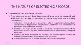 THE NATURE OF ELECTRONIC RECORDS
• Characteristics of electronic records
• Once electronic records have been created, they must be managed and
maintained for as long as required to ensure they have the following
characteristics:
• Authenticity – the record can be proven to be what it purports to be, to have been
created or sent by the person that created or sent it, and to have been created or sent at
the time it is purported to have occurred.
• Reliability – the record can be trusted as a full and accurate representation of the
transaction(s) to which they attest, and can be depended on in the course of subsequent
transactions.
• Integrity – the record is complete and unaltered, and protected against unauthorized
alteration. This characteristic is also referred to as ‘inviolability’.
• Usability – the record can be located, retrieved, preserved and interpreted.
5/8/2024 ERM-13933 65
 