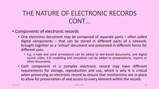 THE NATURE OF ELECTRONIC RECORDS
CONT…
• Components of electronic records
• One electronic document may be composed of separate parts – often called
digital components – that can be stored in different parts of a network,
brought together as a ‘virtual’ document and presented in different forms for
different uses.
• E.g. a note and voice annotations can be added to text-based documents; and digital
sound, video, 3-D modelling and simulation can be added to presentations, reports or
other documents.
• Each component in a complex electronic record may have different
requirements for storage, reproduction and use, which is why it is critical
when preserving an electronic record to ensure that mechanisms are in place
to allow for preservation of and access to every element within the record.
5/8/2024 ERM-13933 68
 