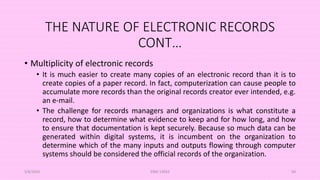 THE NATURE OF ELECTRONIC RECORDS
CONT…
• Multiplicity of electronic records
• It is much easier to create many copies of an electronic record than it is to
create copies of a paper record. In fact, computerization can cause people to
accumulate more records than the original records creator ever intended, e.g.
an e-mail.
• The challenge for records managers and organizations is what constitute a
record, how to determine what evidence to keep and for how long, and how
to ensure that documentation is kept securely. Because so much data can be
generated within digital systems, it is incumbent on the organization to
determine which of the many inputs and outputs flowing through computer
systems should be considered the official records of the organization.
5/8/2024 ERM-13933 69
 