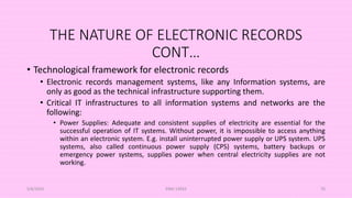 THE NATURE OF ELECTRONIC RECORDS
CONT…
• Technological framework for electronic records
• Electronic records management systems, like any Information systems, are
only as good as the technical infrastructure supporting them.
• Critical IT infrastructures to all information systems and networks are the
following:
• Power Supplies: Adequate and consistent supplies of electricity are essential for the
successful operation of IT systems. Without power, it is impossible to access anything
within an electronic system. E.g. install uninterrupted power supply or UPS system. UPS
systems, also called continuous power supply (CPS) systems, battery backups or
emergency power systems, supplies power when central electricity supplies are not
working.
5/8/2024 ERM-13933 70
 