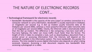 THE NATURE OF ELECTRONIC RECORDS
CONT…
• Technological framework for electronic records
• Bandwidth: Bandwidth is the capacity of the wire (‘pipe’) or wireless connection in a
computer network to carry information. Bandwidth is usually expressed in kilobytes
or megabytes per second. E.g. A dial up modem usually transmits data at 56
kilobytes per second (KBS), whereas a more powerful Ethernet cable transmits data
at 10 megabytes per second (MBS). Clearly, the Ethernet cable is dramatically faster
than the dial up modem. The difference is like comparing a two-lane road with a
four-lane highway; the latter can move traffic much faster than the former. The
length of time it takes to complete a task, such as downloading a document from a
central server or accessing information from the Internet, will depend on the
bandwidth available in the information system. The more bandwidth, the quicker the
process. The time needed to access digital information also depends on what is being
accessed, however. Accessing a text document requires less bandwidth than
accessing a photograph or a video.
5/8/2024 ERM-13933 71
 