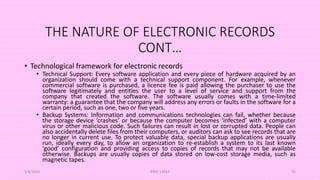 THE NATURE OF ELECTRONIC RECORDS
CONT…
• Technological framework for electronic records
• Technical Support: Every software application and every piece of hardware acquired by an
organization should come with a technical support component. For example, whenever
commercial software is purchased, a licence fee is paid allowing the purchaser to use the
software legitimately and entitles the user to a level of service and support from the
company that created the software. The software usually comes with a time-limited
warranty: a guarantee that the company will address any errors or faults in the software for a
certain period, such as one, two or five years.
• Backup Systems: Information and communications technologies can fail, whether because
the storage device ‘crashes’ or because the computer becomes ‘infected’ with a computer
virus or other malicious code. Such failures can result in lost or corrupted data. People can
also accidentally delete files from their computers, or auditors can ask to see records that are
no longer in current use. To protect valuable data, special backup applications are usually
run, ideally every day, to allow an organization to re-establish a system to its last known
‘good’ configuration and providing access to copies of records that may not be available
otherwise. Backups are usually copies of data stored on low-cost storage media, such as
magnetic tapes.
5/8/2024 ERM-13933 72
 