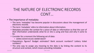 THE NATURE OF ELECTRONIC RECORDS
CONT…
• The importance of metadata
• The term ‘metadata’ has become popular in discussions about the management of
electronic records.
• The term ‘metadata’ refers to information about information.
• Metadata provides the context for a piece of data or information so that the user of
that information understands what he or she is using and how and why it came to
be.
• Consider for a moment the following set of data:
• 100965 020359 031265 300989 060297
• Populations figures? Budget estimates? Bank account numbers? Lottery ticket
numbers?
• The only way to assign any meaning to the data is by linking the content to its
structure and context, which means providing metadata
5/8/2024 ERM-13933 73
 