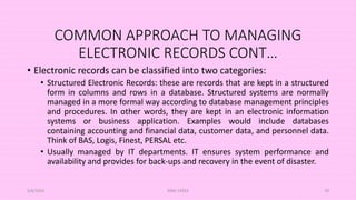 COMMON APPROACH TO MANAGING
ELECTRONIC RECORDS CONT…
• Electronic records can be classified into two categories:
• Structured Electronic Records: these are records that are kept in a structured
form in columns and rows in a database. Structured systems are normally
managed in a more formal way according to database management principles
and procedures. In other words, they are kept in an electronic information
systems or business application. Examples would include databases
containing accounting and financial data, customer data, and personnel data.
Think of BAS, Logis, Finest, PERSAL etc.
• Usually managed by IT departments. IT ensures system performance and
availability and provides for back-ups and recovery in the event of disaster.
5/8/2024 ERM-13933 78
 
