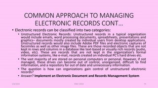 COMMON APPROACH TO MANAGING
ELECTRONIC RECORDS CONT…
• Electronic records can be classified into two categories:
• Unstructured Electronic Records: Unstructured records in a typical organization
would include emails, word processing documents, spreadsheets, presentations and
graphics– documents mostly created by individual users from desktop applications.
Unstructured records would also include Adobe PDF files and electronic captures of
facsimiles as well as other image files. These are those recorded objects that are not
kept in rows and columns in a database like text-based or visually rich records (audio,
video, etc). These are records that are not kept in the organization’s formal
information systems, like e-mail, records created on individual PC’s hard drives etc.
• The vast majority of are stored on personal computers or personal. However, if not
managed, these drives can become out of control, unorganized, difficult to find
information, and a repository for out of date and unnecessary information.
• The question is how can organizations gain control of unstructured electronic
records?
• Answer? Implement an Electronic Document and Records Management System
5/8/2024 ERM-13933 79
 