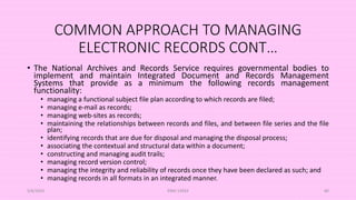 COMMON APPROACH TO MANAGING
ELECTRONIC RECORDS CONT…
• The National Archives and Records Service requires governmental bodies to
implement and maintain Integrated Document and Records Management
Systems that provide as a minimum the following records management
functionality:
• managing a functional subject file plan according to which records are filed;
• managing e-mail as records;
• managing web-sites as records;
• maintaining the relationships between records and files, and between file series and the file
plan;
• identifying records that are due for disposal and managing the disposal process;
• associating the contextual and structural data within a document;
• constructing and managing audit trails;
• managing record version control;
• managing the integrity and reliability of records once they have been declared as such; and
• managing records in all formats in an integrated manner.
5/8/2024 ERM-13933 80
 