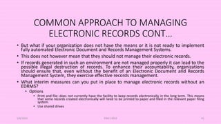 COMMON APPROACH TO MANAGING
ELECTRONIC RECORDS CONT…
• But what if your organization does not have the means or it is not ready to implement
fully automated Electronic Document and Records Management Systems.
• This does not however mean that they should not manage their electronic records.
• If records generated in such an environment are not managed properly it can lead to the
possible illegal destruction of records. To enhance their accountability, organizations
should ensure that, even without the benefit of an Electronic Document and Records
Management System, they exercise effective records management.
• What interim measures can you put in place to manage electronic records without an
EDRMS?
• Options
• Print and file: does not currently have the facility to keep records electronically in the long term. This means
that some records created electronically will need to be printed to paper and filed in the relevant paper filing
system.
• Use shared drives
5/8/2024 ERM-13933 81
 