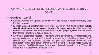 MANAGING ELECTRONIC RECORDS WITH A SHARED DRIVE
CONT…
• How does it work?
• A filing system is set up on a shared drive – the J drive is most commonly used
for this purpose.
• Records created electronically are then stored in this filing system which
should ideally mirror the system in place for paper records. The system of
folders, sub-folders and files which exists in the paper system can be easily
transferred into the electronic domain.
• All official electronic records – including word documents, spreadsheets and
e-mails (relating to business) should be saved into this filing system. Staff
should not save business records on personal network drives or the
computer's own hard drive (known as the 'H' and 'C' drives respectively on
the Standard Staff Desktop configuration). Records stored on the 'C' and 'H'
drives are inaccessible to all other staff.
5/8/2024 ERM-13933 83
 