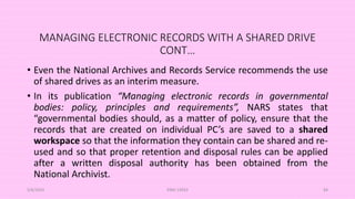 MANAGING ELECTRONIC RECORDS WITH A SHARED DRIVE
CONT…
• Even the National Archives and Records Service recommends the use
of shared drives as an interim measure.
• In its publication “Managing electronic records in governmental
bodies: policy, principles and requirements”, NARS states that
“governmental bodies should, as a matter of policy, ensure that the
records that are created on individual PC’s are saved to a shared
workspace so that the information they contain can be shared and re-
used and so that proper retention and disposal rules can be applied
after a written disposal authority has been obtained from the
National Archivist.
5/8/2024 ERM-13933 84
 