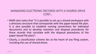 MANAGING ELECTRONIC RECORDS WITH A SHARED DRIVE
CONT…
• NARS also notes that “it is possible to set up a shared workspace with
a directory structure that corresponds with the paper-based file plan.
It is also possible to establish naming conventions for individual
documents and to develop retention and disposal procedures for
these records that correlate with the disposal procedures of the
paper-based file plans”.
• Clearly, a classification scheme lies at the heart of any filing system,
including the use of shared drives.
5/8/2024 ERM-13933 85
 