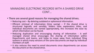 MANAGING ELECTRONIC RECORDS WITH A SHARED DRIVE
CONT…
• There are several good reasons for managing the shared drives.
• Reducing cost – By deleting outdated or ephemeral information.
• Efficient retrieval of information (time saving) – If the shared drive is
structured logically and sensibly, folders have explanatory titles, and
individual documents are named appropriately, this increases the ease by
which information can be found.
• Reducing duplication and encouraging sharing of information - A well
managed shared drive encourages the sharing of information within
Departments and teams, and helps to move away from individual filing
systems in which many versions of the same documents are kept by individual
members of staff.
• It also reduces the need to email documents since departments can access
the document on the shared drive.
5/8/2024 ERM-13933 86
 
