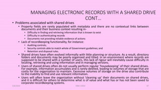 MANAGING ELECTRONIC RECORDS WITH A SHARED DRIVE
CONT…
• Problems associated with shared drives
• Property fields are rarely populated with metadata and there are no contextual links between
documents and their business context resulting in-
• Difficulty in finding and retrieving information that is known to exist
• Difficulty in authenticating records
• Documents not providing reliable evidence of actions
• Lack of recordkeeping functionality, for instance:
• Auditing controls;
• Security controls able to match whole of Government guidelines; and
• Retention and disposal rules.
• Shared drives have often evolved informally with little planning or structure. As a result, directory
folders and documents may be poorly organized and titled. In an environment where records are
supposed to be shared with a number of users, this lack of rigour will inevitably cause difficulty in
locating, retrieving and using information and in managing versions.
• Users of shared drives often do not usually perform regular ‘housekeeping’ of their shared drives.
For example, information accumulates and is rarely deleted, leading to volumes of storage that are
costly for the organization to maintain. Excessive volumes of storage on the drive also contribute
to the inability to find and use relevant information.
• Users will often leave the organization without ‘cleaning up’ their documents on shared drives,
and it is difficult for others to determine what is of value and what has or has not been saved to
corporate recordkeeping systems.
5/8/2024 ERM-13933 87
 